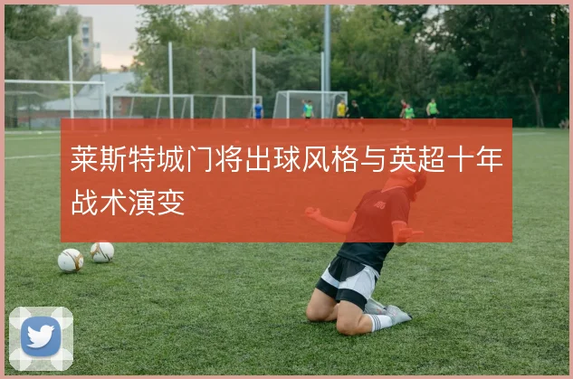 莱斯特城门将出球风格与英超十年战术演变