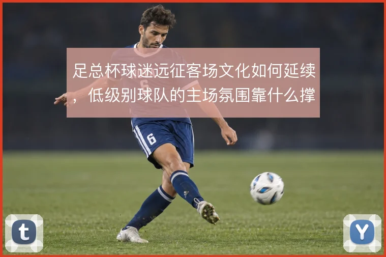 足总杯球迷远征客场文化如何延续,低级别球队的主场氛围靠什么撑住