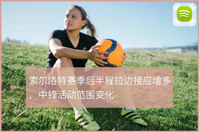 索尔洛特赛季后半程拉边接应增多，中锋活动范围变化