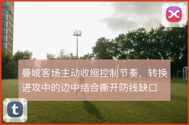 曼城客场主动收缩控制节奏,转换进攻中的边中结合撕开防线缺口