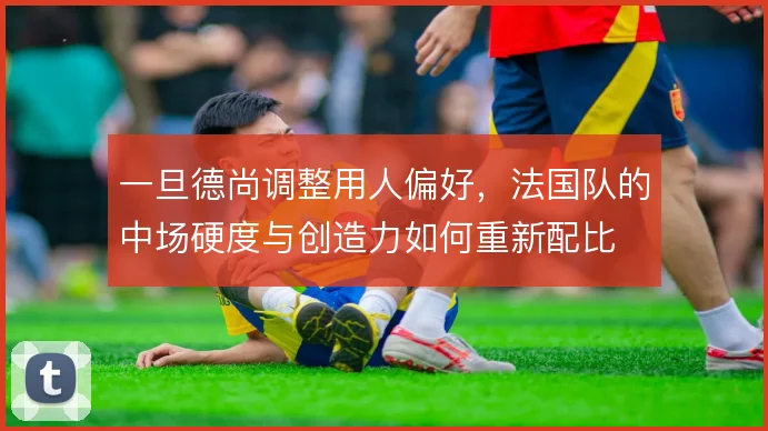 一旦德尚调整用人偏好，法国队的中场硬度与创造力如何重新配比