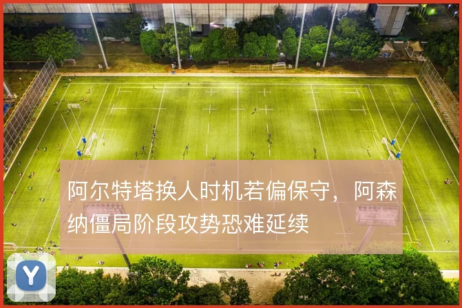 阿尔特塔换人时机若偏保守,阿森纳僵局阶段攻势恐难延续