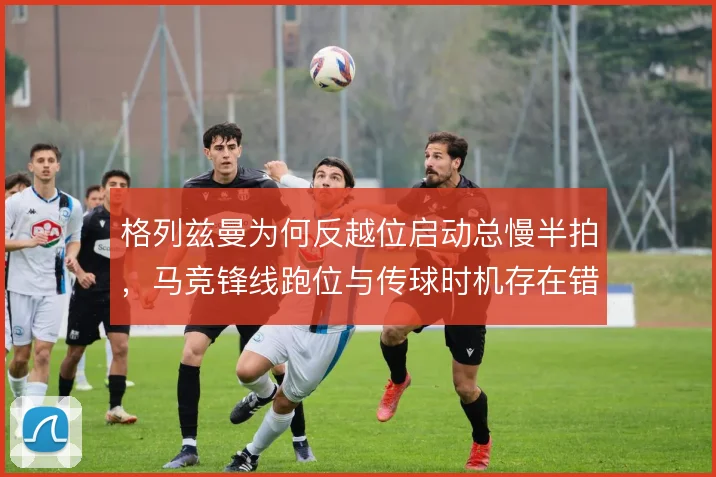 格列兹曼为何反越位启动总慢半拍，马竞锋线跑位与传球时机存在错位