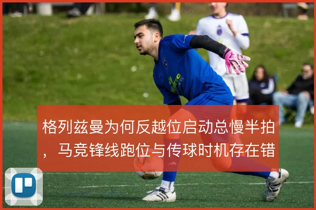 格列兹曼为何反越位启动总慢半拍,马竞锋线跑位与传球时机存在错位