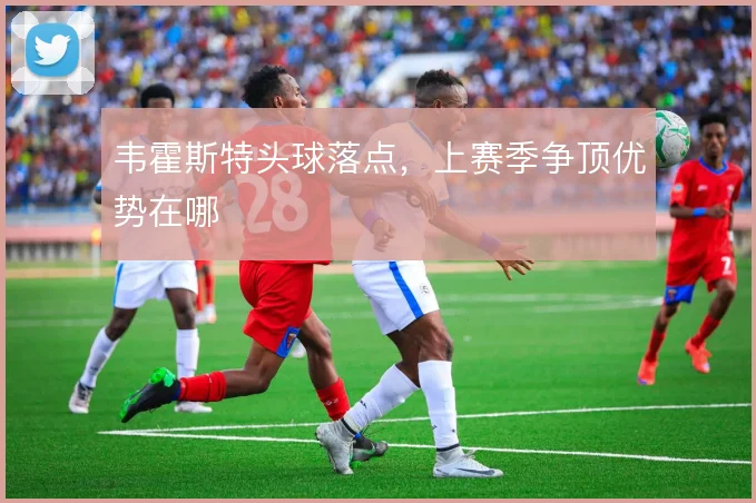 韦霍斯特头球落点,上赛季争顶优势在哪
