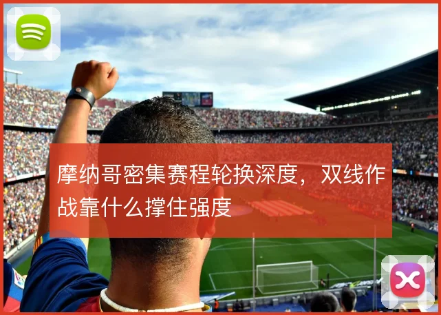 摩纳哥密集赛程轮换深度，双线作战靠什么撑住强度