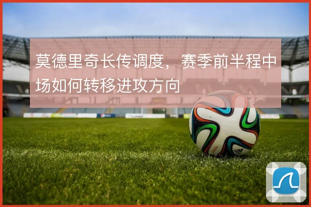 莫德里奇长传调度,赛季前半程中场如何转移进攻方向
