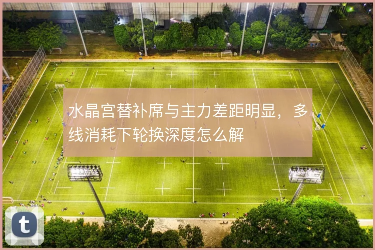 水晶宫替补席与主力差距明显，多线消耗下轮换深度怎么解