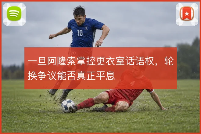 一旦阿隆索掌控更衣室话语权,轮换争议能否真正平息