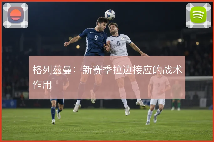 格列兹曼：新赛季拉边接应的战术作用