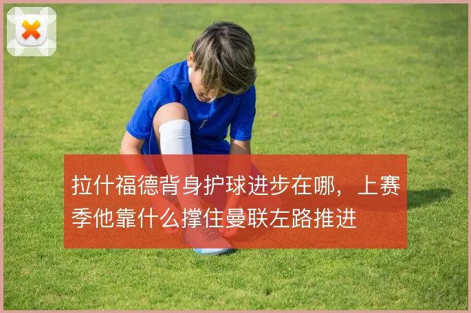 拉什福德背身护球进步在哪，上赛季他靠什么撑住曼联左路推进