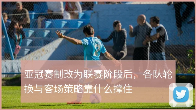 亚冠赛制改为联赛阶段后，各队轮换与客场策略靠什么撑住