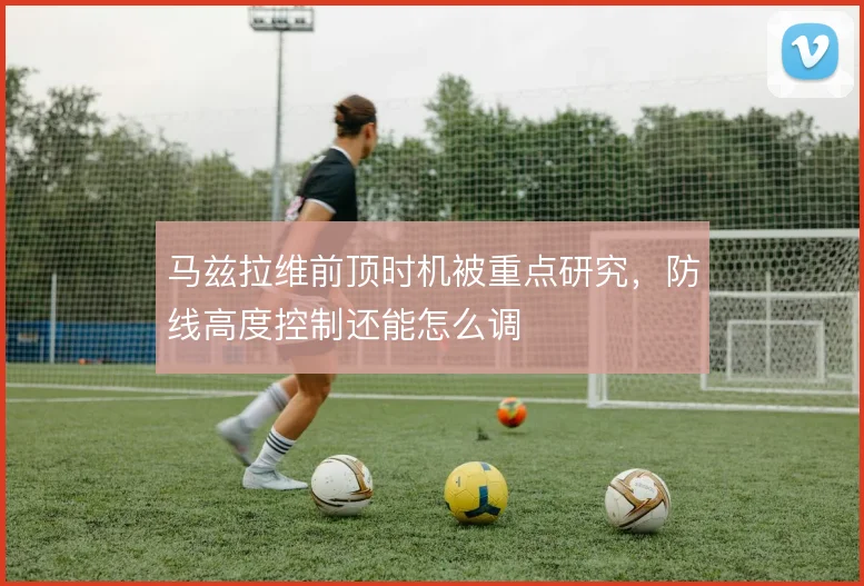 马兹拉维前顶时机被重点研究，防线高度控制还能怎么调