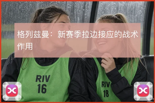 格列兹曼：新赛季拉边接应的战术作用