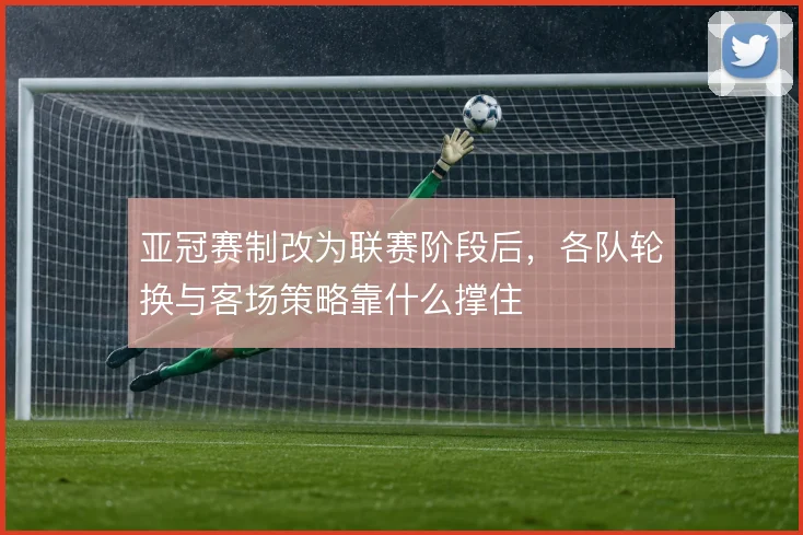 亚冠赛制改为联赛阶段后，各队轮换与客场策略靠什么撑住