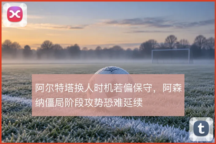 阿尔特塔换人时机若偏保守，阿森纳僵局阶段攻势恐难延续