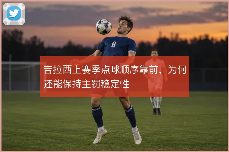吉拉西上赛季点球顺序靠前，为何还能保持主罚稳定性