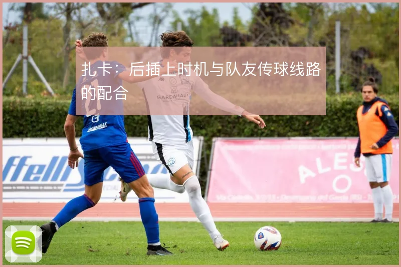 扎卡:后插上时机与队友传球线路的配合
