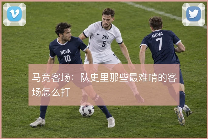 马竞客场:队史里那些最难啃的客场怎么打