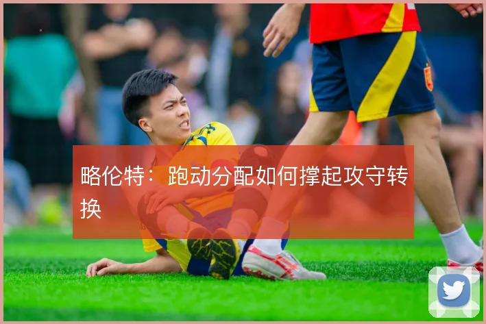 略伦特:跑动分配如何撑起攻守转换