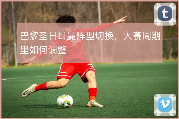 巴黎圣日耳曼阵型切换，大赛周期里如何调整