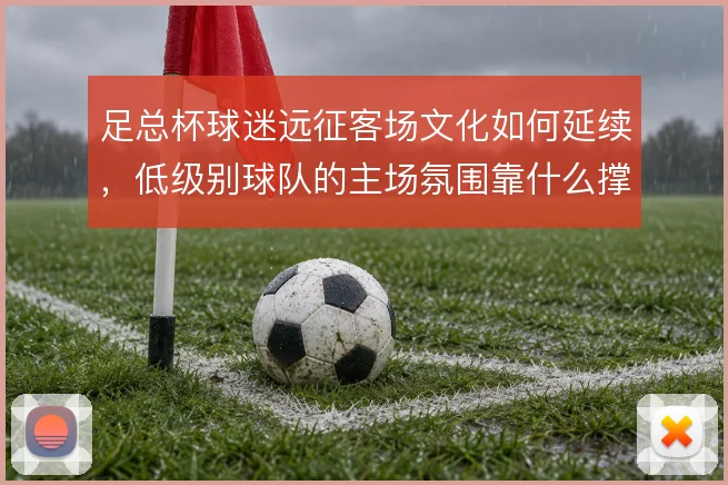 足总杯球迷远征客场文化如何延续,低级别球队的主场氛围靠什么撑住