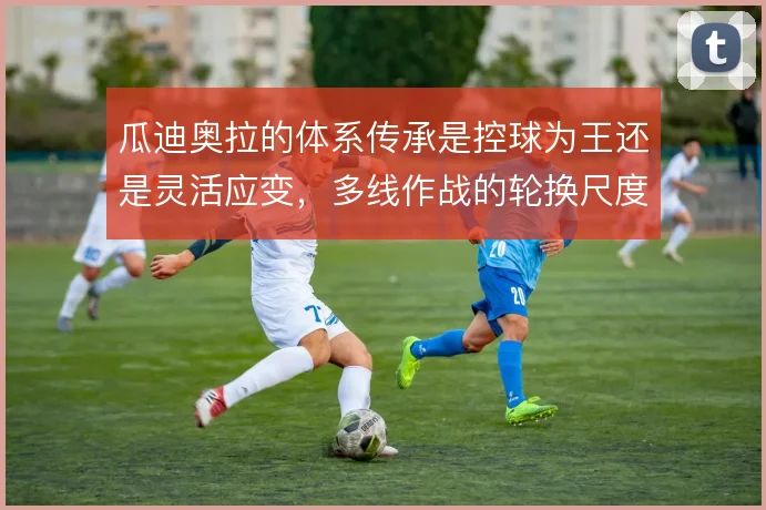 瓜迪奥拉的体系传承是控球为王还是灵活应变，多线作战的轮换尺度如何平衡