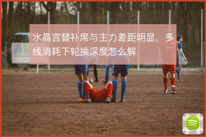 水晶宫替补席与主力差距明显，多线消耗下轮换深度怎么解