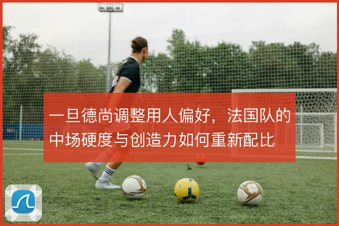 一旦德尚调整用人偏好，法国队的中场硬度与创造力如何重新配比