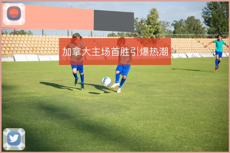 加拿大主场首胜引爆热潮
