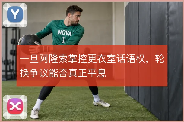 一旦阿隆索掌控更衣室话语权,轮换争议能否真正平息